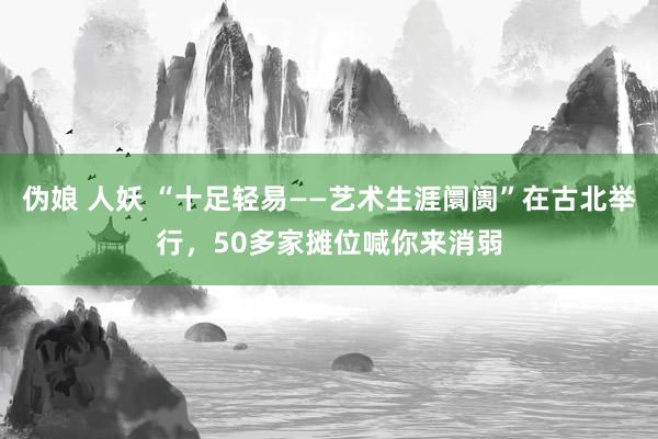 伪娘 人妖 “十足轻易——艺术生涯阛阓”在古北举行，50多家摊位喊你来消弱