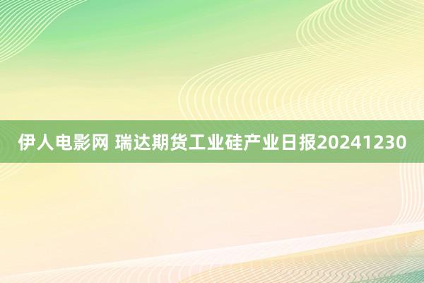 伊人电影网 瑞达期货工业硅产业日报20241230