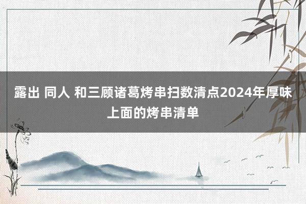 露出 同人 和三顾诸葛烤串扫数清点2024年厚味上面的烤串清单