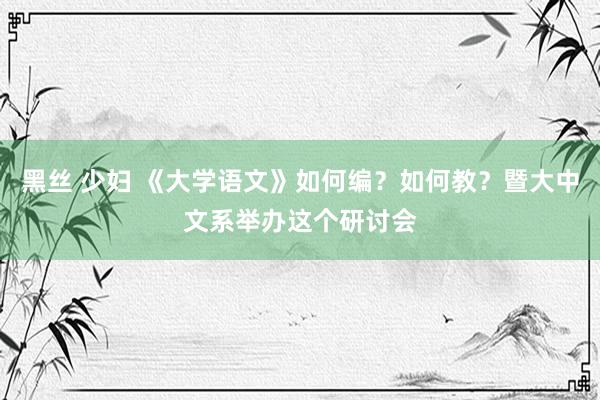 黑丝 少妇 《大学语文》如何编？如何教？暨大中文系举办这个研讨会