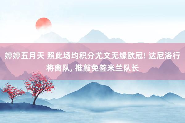 婷婷五月天 照此场均积分尤文无缘欧冠! 达尼洛行将离队， 推敲免签米兰队长