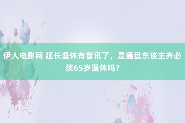 伊人电影网 延长退休有音讯了，是通盘东谈主齐必须65岁退休吗？