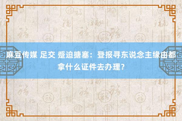 麻豆传媒 足交 蹙迫搪塞：登报寻东说念主缘由都拿什么证件去办理？