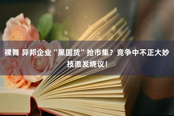 裸舞 异邦企业“黑国货”抢市集？竞争中不正大妙技激发烧议！