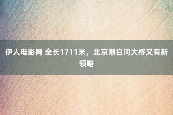 伊人电影网 全长1711米，北京潮白河大桥又有新领略