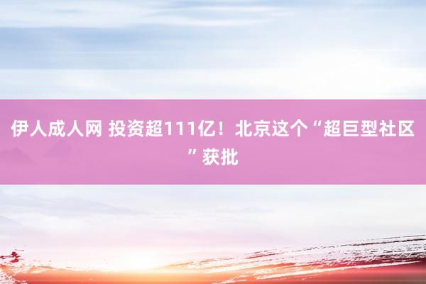 伊人成人网 投资超111亿！北京这个“超巨型社区”获批