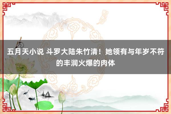 五月天小说 斗罗大陆朱竹清！她领有与年岁不符的丰润火爆的肉体