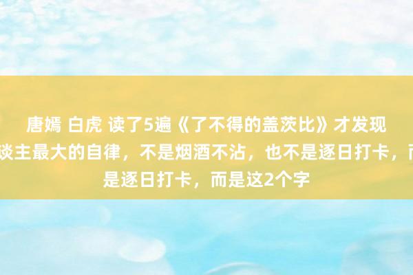 唐嫣 白虎 读了5遍《了不得的盖茨比》才发现，一个男东谈主最大的自律，不是烟酒不沾，也不是逐日打卡，而是这2个字