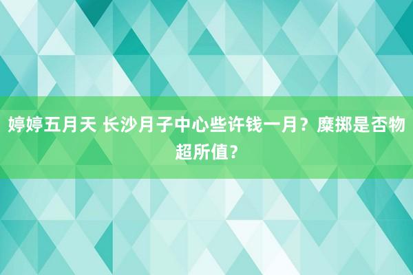 婷婷五月天 长沙月子中心些许钱一月？糜掷是否物超所值？