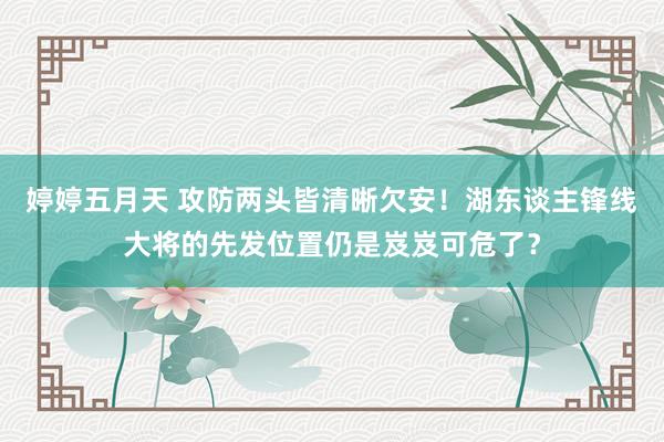 婷婷五月天 攻防两头皆清晰欠安！湖东谈主锋线大将的先发位置仍是岌岌可危了？