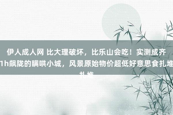 伊人成人网 比大理破坏，比乐山会吃！实测成齐1h飙陇的瞒哄小城，风景原始物价超低好意思食扎堆