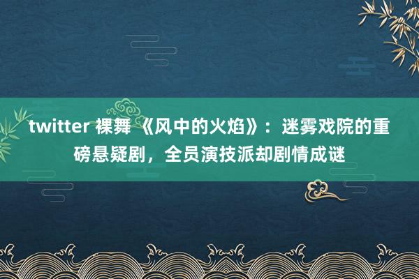 twitter 裸舞 《风中的火焰》：迷雾戏院的重磅悬疑剧，全员演技派却剧情成谜