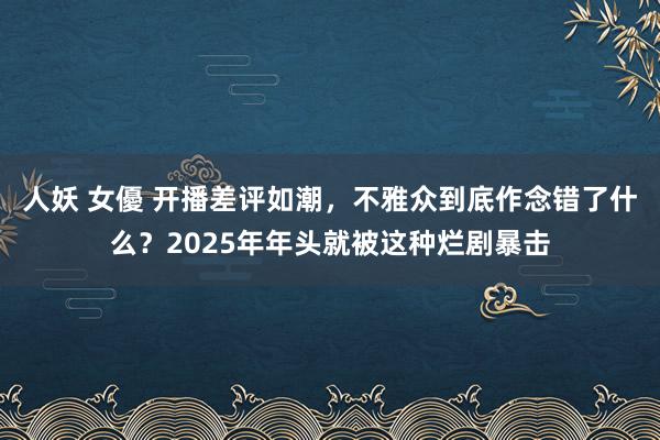 人妖 女優 开播差评如潮，不雅众到底作念错了什么？2025年年头就被这种烂剧暴击