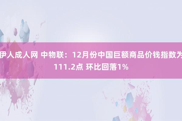 伊人成人网 中物联：12月份中国巨额商品价钱指数为111.2点 环比回落1%