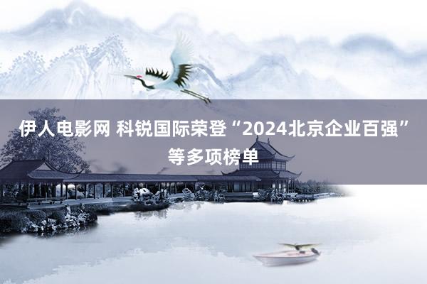 伊人电影网 科锐国际荣登“2024北京企业百强”等多项榜单