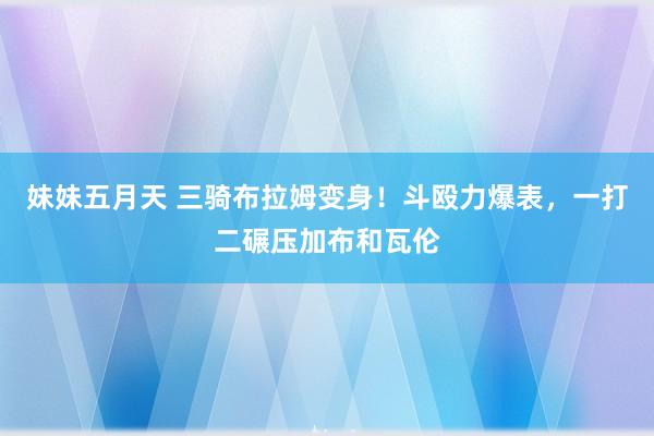 妹妹五月天 三骑布拉姆变身！斗殴力爆表，一打二碾压加布和瓦伦