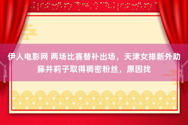 伊人电影网 两场比赛替补出场，天津女排新外助藤井莉子取得稠密粉丝，原因找