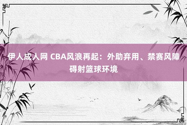 伊人成人网 CBA风浪再起：外助弃用、禁赛风障碍射篮球环境