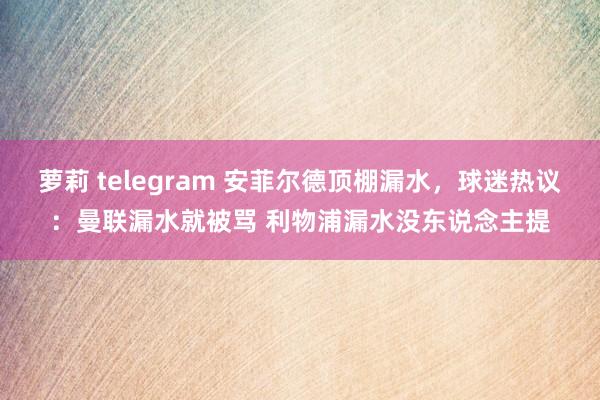 萝莉 telegram 安菲尔德顶棚漏水，球迷热议：曼联漏水就被骂 利物浦漏水没东说念主提