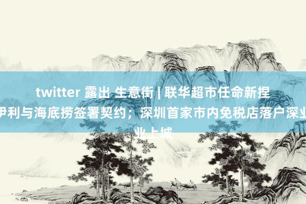 twitter 露出 生意街 | 联华超市任命新捏董；伊利与海底捞签署契约；深圳首家市内免税店落户深业上城