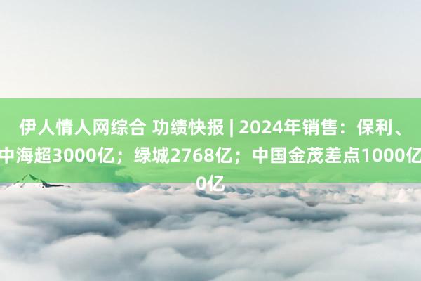 伊人情人网综合 功绩快报 | 2024年销售：保利、中海超3000亿；绿城2768亿；中国金茂差点1000亿