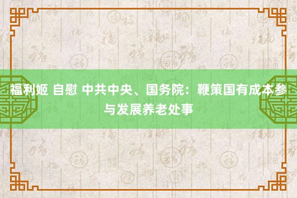 福利姬 自慰 中共中央、国务院：鞭策国有成本参与发展养老处事