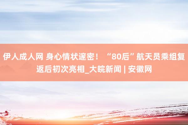 伊人成人网 身心情状邃密！ “80后”航天员乘组复返后初次亮相_大皖新闻 | 安徽网