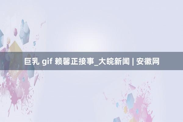 巨乳 gif 赖馨正接事_大皖新闻 | 安徽网