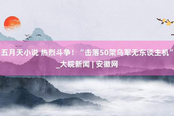 五月天小说 热烈斗争！“击落50架乌军无东谈主机”_大皖新闻 | 安徽网