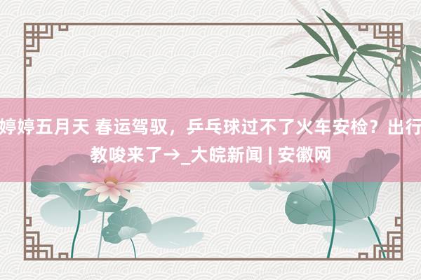 婷婷五月天 春运驾驭，乒乓球过不了火车安检？出行教唆来了→_大皖新闻 | 安徽网