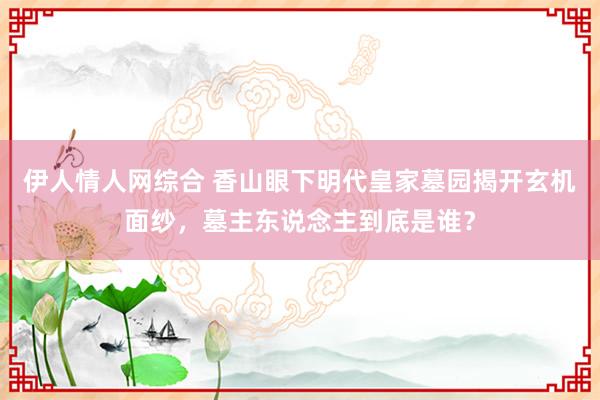 伊人情人网综合 香山眼下明代皇家墓园揭开玄机面纱，墓主东说念主到底是谁？