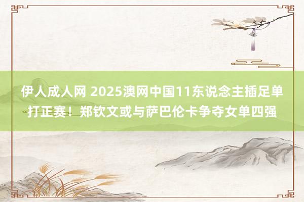 伊人成人网 2025澳网中国11东说念主插足单打正赛！郑钦文或与萨巴伦卡争夺女单四强