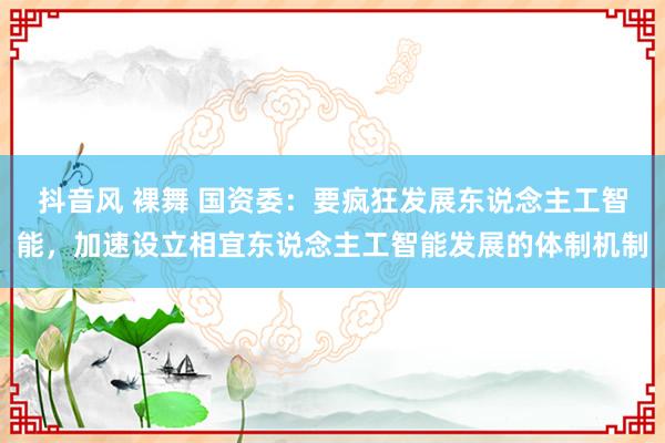 抖音风 裸舞 国资委：要疯狂发展东说念主工智能，加速设立相宜东说念主工智能发展的体制机制