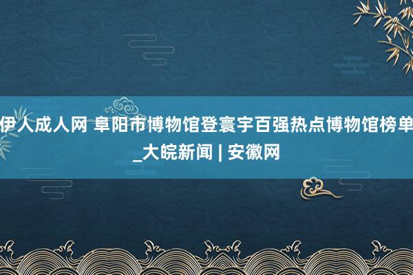 伊人成人网 阜阳市博物馆登寰宇百强热点博物馆榜单_大皖新闻 | 安徽网