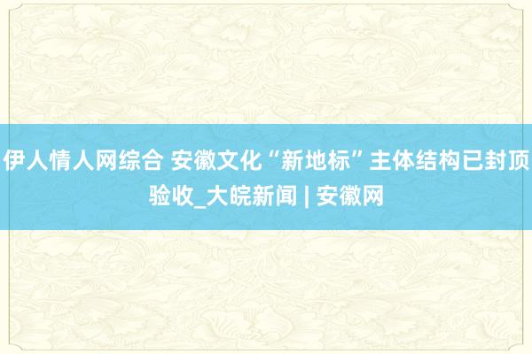 伊人情人网综合 安徽文化“新地标”主体结构已封顶验收_大皖新闻 | 安徽网