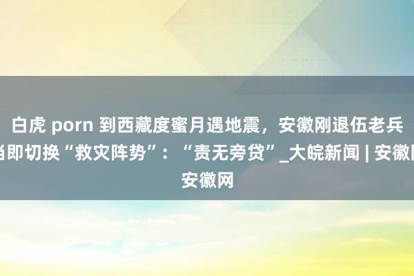 白虎 porn 到西藏度蜜月遇地震，安徽刚退伍老兵当即切换“救灾阵势”：“责无旁贷”_大皖新闻 | 安徽网