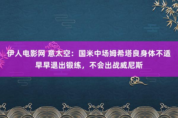 伊人电影网 意太空：国米中场姆希塔良身体不适早早退出锻练，不会出战威尼斯