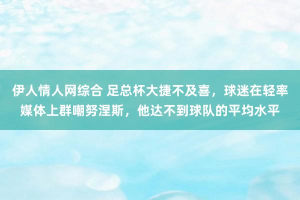 伊人情人网综合 足总杯大捷不及喜，球迷在轻率媒体上群嘲努涅斯，他达不到球队的平均水平