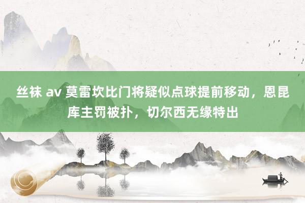 丝袜 av 莫雷坎比门将疑似点球提前移动，恩昆库主罚被扑，切尔西无缘特出