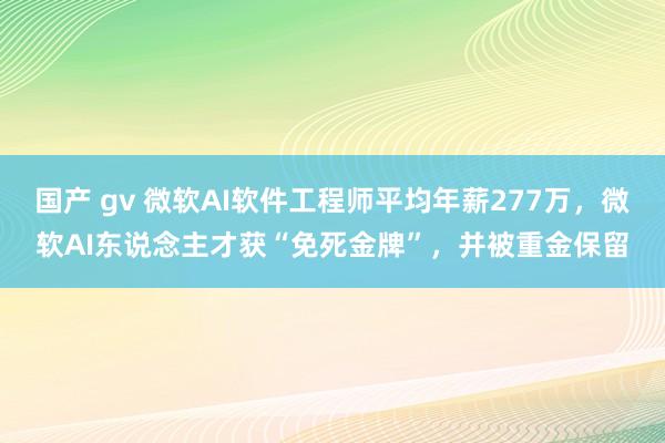 国产 gv 微软AI软件工程师平均年薪277万，微软AI东说念主才获“免死金牌”，并被重金保留