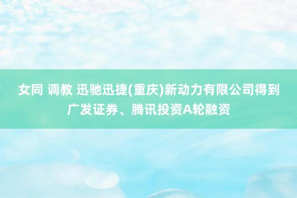 女同 调教 迅驰迅捷(重庆)新动力有限公司得到广发证券、腾讯投资A轮融资