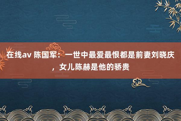 在线av 陈国军：一世中最爱最恨都是前妻刘晓庆，女儿陈赫是他的骄贵