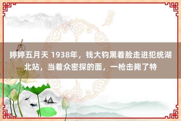 婷婷五月天 1938年，钱大钧黑着脸走进犯统湖北站，当着众密探的面，一枪击毙了特