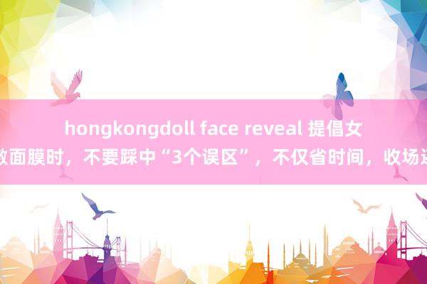 hongkongdoll face reveal 提倡女生敷面膜时，不要踩中“3个误区”，不仅省时间，收场还好