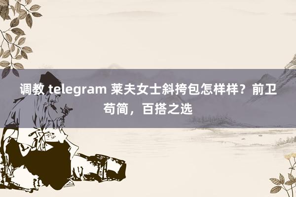 调教 telegram 莱夫女士斜挎包怎样样？前卫苟简，百搭之选