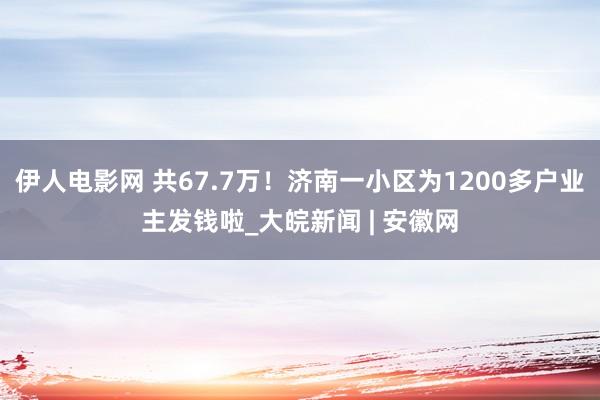 伊人电影网 共67.7万！济南一小区为1200多户业主发钱啦_大皖新闻 | 安徽网