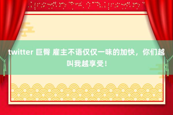 twitter 巨臀 雇主不语仅仅一味的加快，你们越叫我越享受！