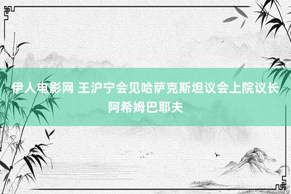 伊人电影网 王沪宁会见哈萨克斯坦议会上院议长阿希姆巴耶夫