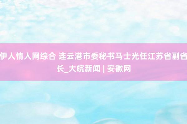 伊人情人网综合 连云港市委秘书马士光任江苏省副省长_大皖新闻 | 安徽网