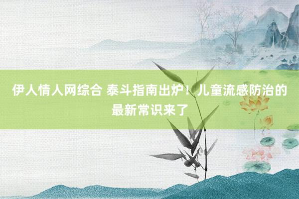 伊人情人网综合 泰斗指南出炉！儿童流感防治的最新常识来了